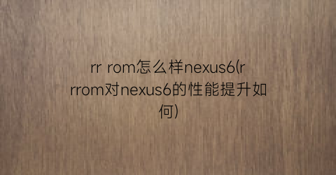 rrrom怎么样nexus6(rrrom对nexus6的性能提升如何)